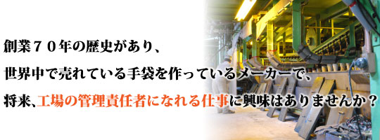創業７０年の歴史があり、世界中で売れている手袋を作っているメーカーで、将来、工場の管理責任者になる仕事に興味はありませんか？