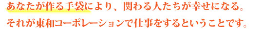 あなたが売る手袋により、関わる人たちが幸せになる。それが東和コーポレーションで仕事をするということです。