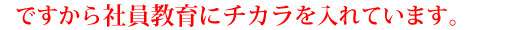 ですから社員教育に力を入れております。