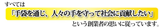 すべては「手袋を通じ、人々の手を守って社会に貢献したい」と言う創業者の思いに従っています。