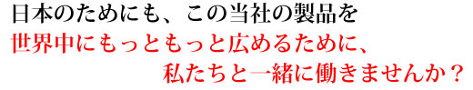 日本のためにも、この当社の製品を世界中にもっともっと広めるために、私たちと一緒に働きませんか？